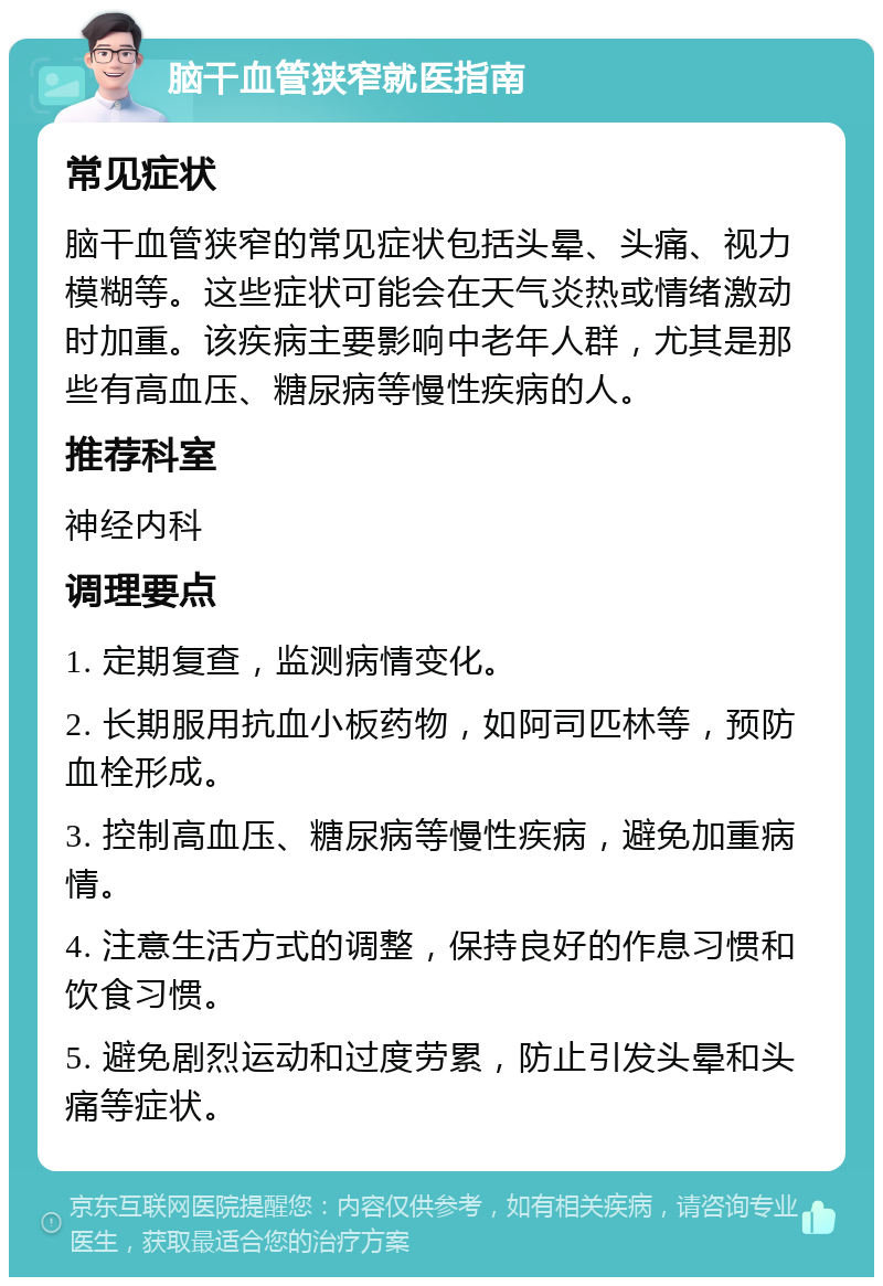 脑干血管狭窄就医指南 常见症状 脑干血管狭窄的常见症状包括头晕、头痛、视力模糊等。这些症状可能会在天气炎热或情绪激动时加重。该疾病主要影响中老年人群，尤其是那些有高血压、糖尿病等慢性疾病的人。 推荐科室 神经内科 调理要点 1. 定期复查，监测病情变化。 2. 长期服用抗血小板药物，如阿司匹林等，预防血栓形成。 3. 控制高血压、糖尿病等慢性疾病，避免加重病情。 4. 注意生活方式的调整，保持良好的作息习惯和饮食习惯。 5. 避免剧烈运动和过度劳累，防止引发头晕和头痛等症状。