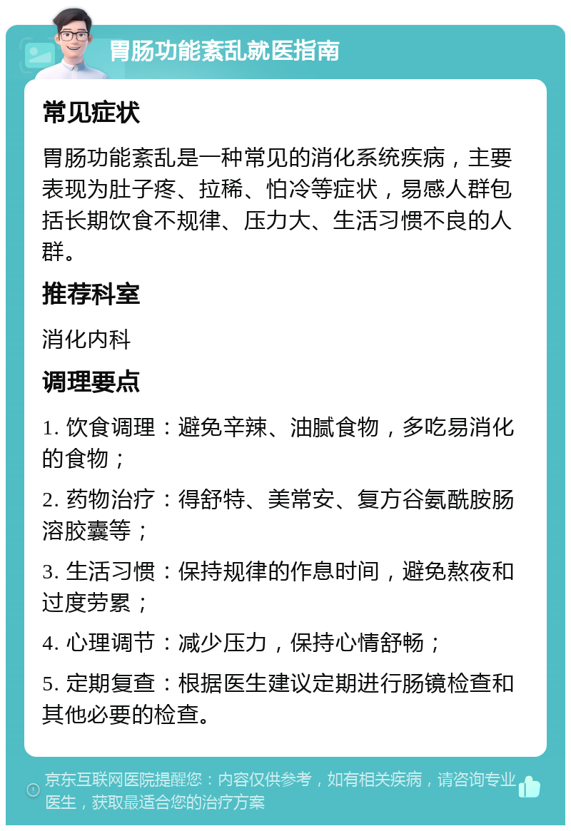 胃肠功能紊乱就医指南 常见症状 胃肠功能紊乱是一种常见的消化系统疾病，主要表现为肚子疼、拉稀、怕冷等症状，易感人群包括长期饮食不规律、压力大、生活习惯不良的人群。 推荐科室 消化内科 调理要点 1. 饮食调理：避免辛辣、油腻食物，多吃易消化的食物； 2. 药物治疗：得舒特、美常安、复方谷氨酰胺肠溶胶囊等； 3. 生活习惯：保持规律的作息时间，避免熬夜和过度劳累； 4. 心理调节：减少压力，保持心情舒畅； 5. 定期复查：根据医生建议定期进行肠镜检查和其他必要的检查。