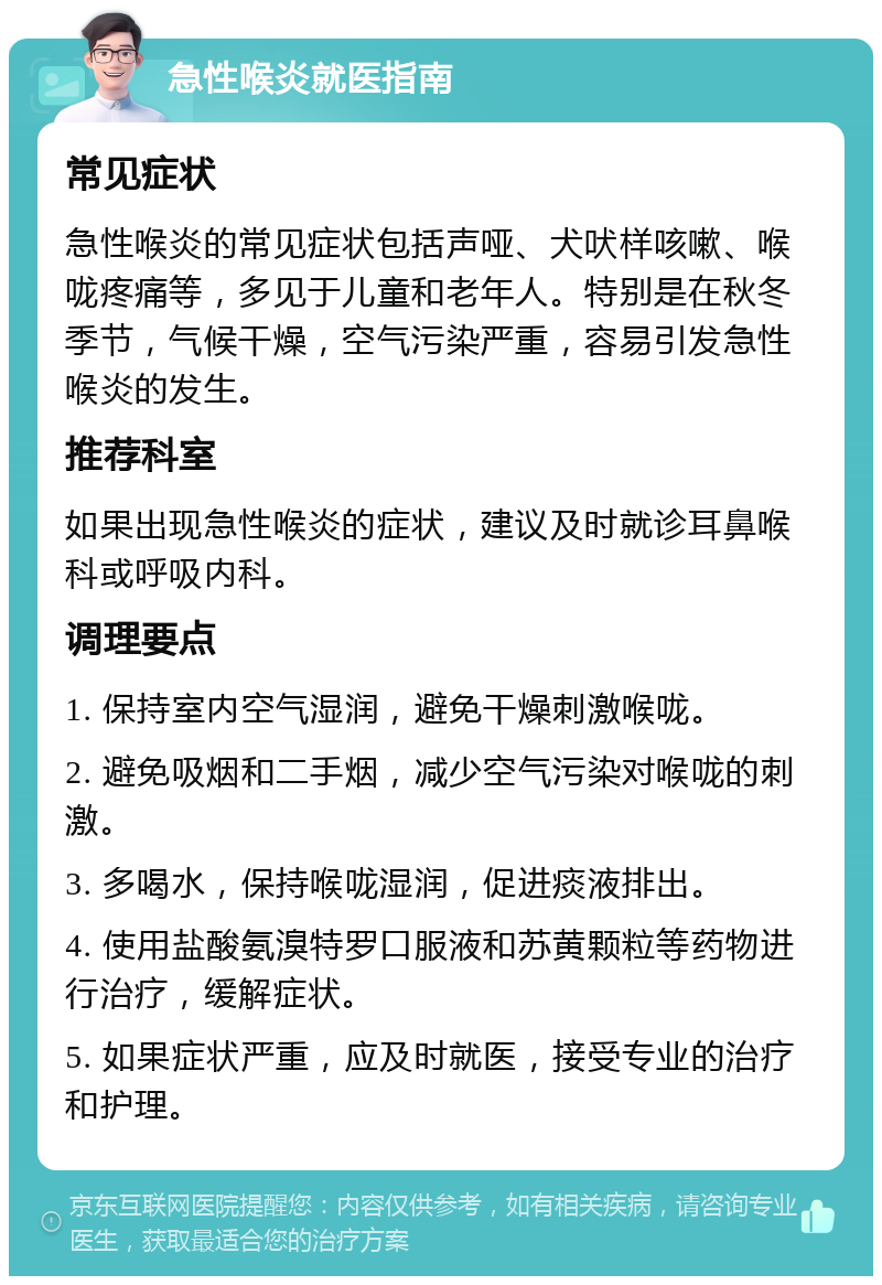 急性喉炎就医指南 常见症状 急性喉炎的常见症状包括声哑、犬吠样咳嗽、喉咙疼痛等，多见于儿童和老年人。特别是在秋冬季节，气候干燥，空气污染严重，容易引发急性喉炎的发生。 推荐科室 如果出现急性喉炎的症状，建议及时就诊耳鼻喉科或呼吸内科。 调理要点 1. 保持室内空气湿润，避免干燥刺激喉咙。 2. 避免吸烟和二手烟，减少空气污染对喉咙的刺激。 3. 多喝水，保持喉咙湿润，促进痰液排出。 4. 使用盐酸氨溴特罗口服液和苏黄颗粒等药物进行治疗，缓解症状。 5. 如果症状严重，应及时就医，接受专业的治疗和护理。