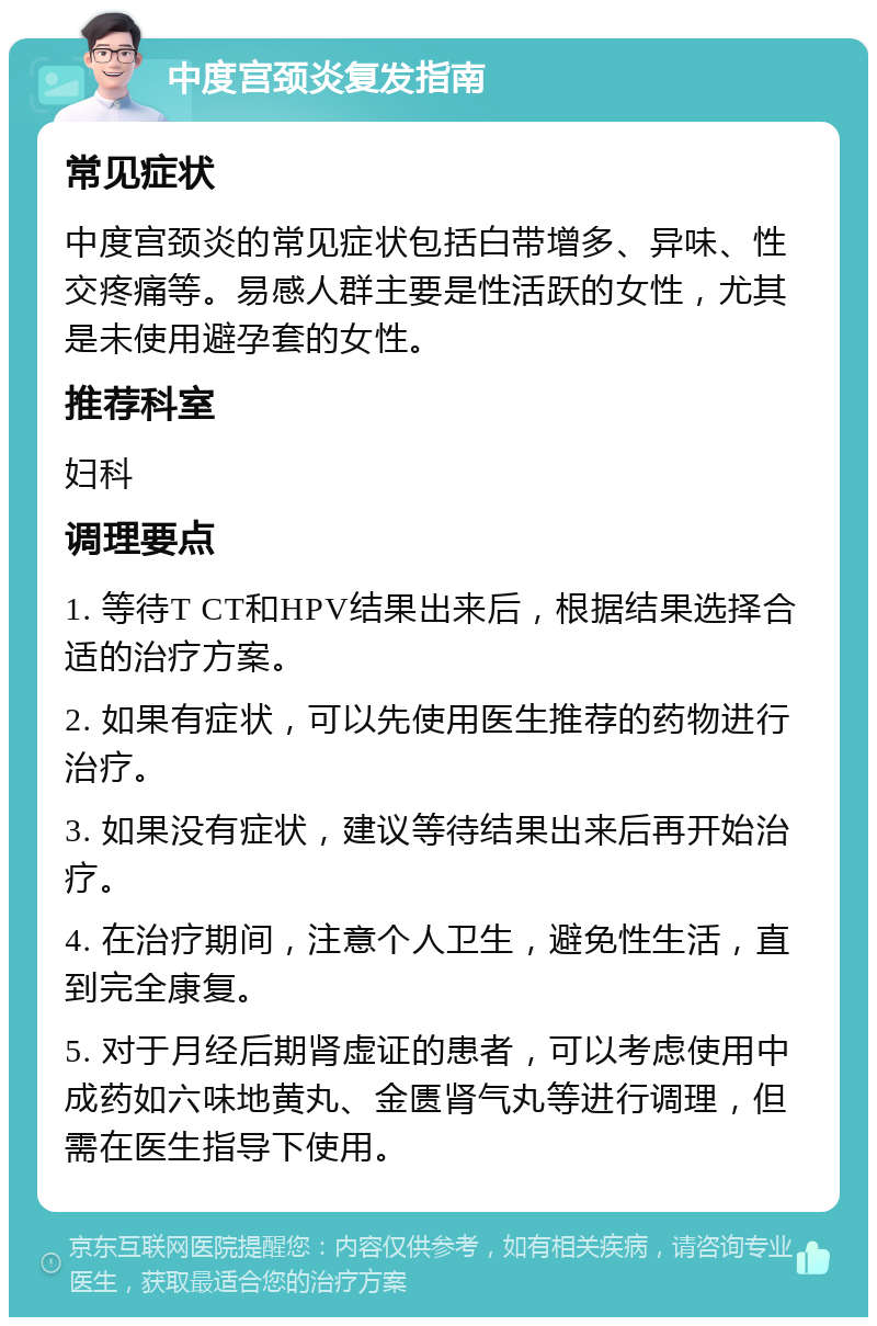 中度宫颈炎复发指南 常见症状 中度宫颈炎的常见症状包括白带增多、异味、性交疼痛等。易感人群主要是性活跃的女性，尤其是未使用避孕套的女性。 推荐科室 妇科 调理要点 1. 等待T CT和HPV结果出来后，根据结果选择合适的治疗方案。 2. 如果有症状，可以先使用医生推荐的药物进行治疗。 3. 如果没有症状，建议等待结果出来后再开始治疗。 4. 在治疗期间，注意个人卫生，避免性生活，直到完全康复。 5. 对于月经后期肾虚证的患者，可以考虑使用中成药如六味地黄丸、金匮肾气丸等进行调理，但需在医生指导下使用。