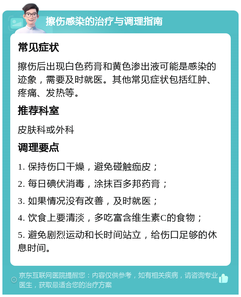 擦伤感染的治疗与调理指南 常见症状 擦伤后出现白色药膏和黄色渗出液可能是感染的迹象，需要及时就医。其他常见症状包括红肿、疼痛、发热等。 推荐科室 皮肤科或外科 调理要点 1. 保持伤口干燥，避免碰触痂皮； 2. 每日碘伏消毒，涂抹百多邦药膏； 3. 如果情况没有改善，及时就医； 4. 饮食上要清淡，多吃富含维生素C的食物； 5. 避免剧烈运动和长时间站立，给伤口足够的休息时间。