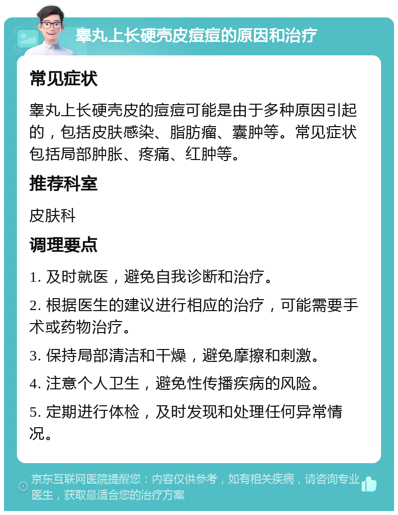 睾丸上长硬壳皮痘痘的原因和治疗 常见症状 睾丸上长硬壳皮的痘痘可能是由于多种原因引起的，包括皮肤感染、脂肪瘤、囊肿等。常见症状包括局部肿胀、疼痛、红肿等。 推荐科室 皮肤科 调理要点 1. 及时就医，避免自我诊断和治疗。 2. 根据医生的建议进行相应的治疗，可能需要手术或药物治疗。 3. 保持局部清洁和干燥，避免摩擦和刺激。 4. 注意个人卫生，避免性传播疾病的风险。 5. 定期进行体检，及时发现和处理任何异常情况。