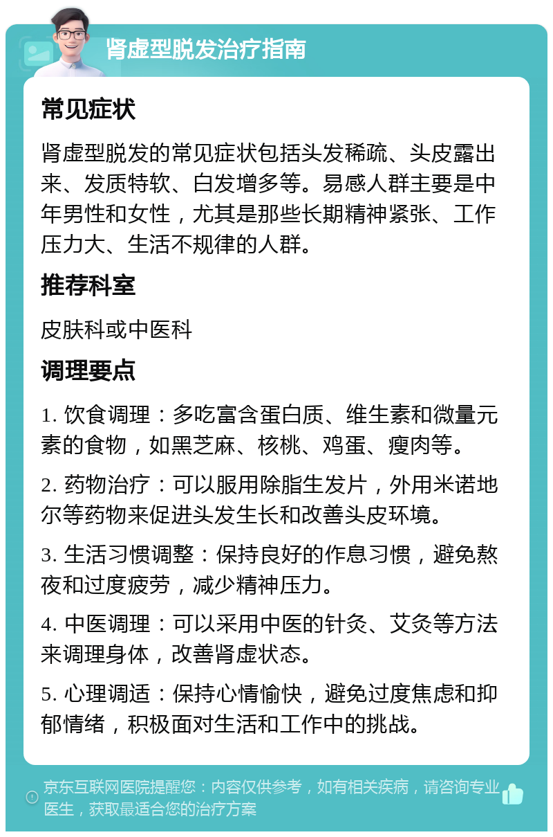 肾虚型脱发治疗指南 常见症状 肾虚型脱发的常见症状包括头发稀疏、头皮露出来、发质特软、白发增多等。易感人群主要是中年男性和女性，尤其是那些长期精神紧张、工作压力大、生活不规律的人群。 推荐科室 皮肤科或中医科 调理要点 1. 饮食调理：多吃富含蛋白质、维生素和微量元素的食物，如黑芝麻、核桃、鸡蛋、瘦肉等。 2. 药物治疗：可以服用除脂生发片，外用米诺地尔等药物来促进头发生长和改善头皮环境。 3. 生活习惯调整：保持良好的作息习惯，避免熬夜和过度疲劳，减少精神压力。 4. 中医调理：可以采用中医的针灸、艾灸等方法来调理身体，改善肾虚状态。 5. 心理调适：保持心情愉快，避免过度焦虑和抑郁情绪，积极面对生活和工作中的挑战。