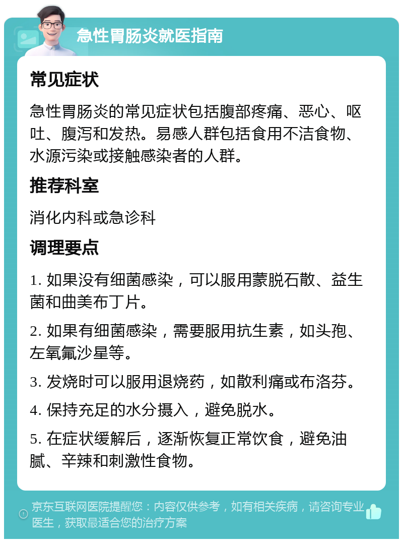 急性胃肠炎就医指南 常见症状 急性胃肠炎的常见症状包括腹部疼痛、恶心、呕吐、腹泻和发热。易感人群包括食用不洁食物、水源污染或接触感染者的人群。 推荐科室 消化内科或急诊科 调理要点 1. 如果没有细菌感染，可以服用蒙脱石散、益生菌和曲美布丁片。 2. 如果有细菌感染，需要服用抗生素，如头孢、左氧氟沙星等。 3. 发烧时可以服用退烧药，如散利痛或布洛芬。 4. 保持充足的水分摄入，避免脱水。 5. 在症状缓解后，逐渐恢复正常饮食，避免油腻、辛辣和刺激性食物。