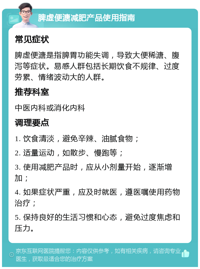 脾虚便溏减肥产品使用指南 常见症状 脾虚便溏是指脾胃功能失调，导致大便稀溏、腹泻等症状。易感人群包括长期饮食不规律、过度劳累、情绪波动大的人群。 推荐科室 中医内科或消化内科 调理要点 1. 饮食清淡，避免辛辣、油腻食物； 2. 适量运动，如散步、慢跑等； 3. 使用减肥产品时，应从小剂量开始，逐渐增加； 4. 如果症状严重，应及时就医，遵医嘱使用药物治疗； 5. 保持良好的生活习惯和心态，避免过度焦虑和压力。