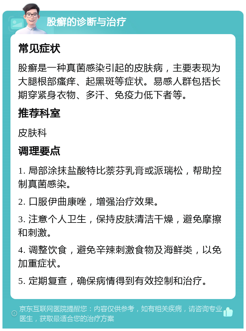 股癣的诊断与治疗 常见症状 股癣是一种真菌感染引起的皮肤病，主要表现为大腿根部瘙痒、起黑斑等症状。易感人群包括长期穿紧身衣物、多汗、免疫力低下者等。 推荐科室 皮肤科 调理要点 1. 局部涂抹盐酸特比萘芬乳膏或派瑞松，帮助控制真菌感染。 2. 口服伊曲康唑，增强治疗效果。 3. 注意个人卫生，保持皮肤清洁干燥，避免摩擦和刺激。 4. 调整饮食，避免辛辣刺激食物及海鲜类，以免加重症状。 5. 定期复查，确保病情得到有效控制和治疗。