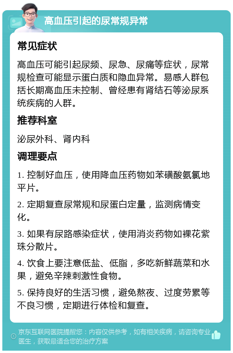 高血压引起的尿常规异常 常见症状 高血压可能引起尿频、尿急、尿痛等症状，尿常规检查可能显示蛋白质和隐血异常。易感人群包括长期高血压未控制、曾经患有肾结石等泌尿系统疾病的人群。 推荐科室 泌尿外科、肾内科 调理要点 1. 控制好血压，使用降血压药物如苯磺酸氨氯地平片。 2. 定期复查尿常规和尿蛋白定量，监测病情变化。 3. 如果有尿路感染症状，使用消炎药物如裸花紫珠分散片。 4. 饮食上要注意低盐、低脂，多吃新鲜蔬菜和水果，避免辛辣刺激性食物。 5. 保持良好的生活习惯，避免熬夜、过度劳累等不良习惯，定期进行体检和复查。