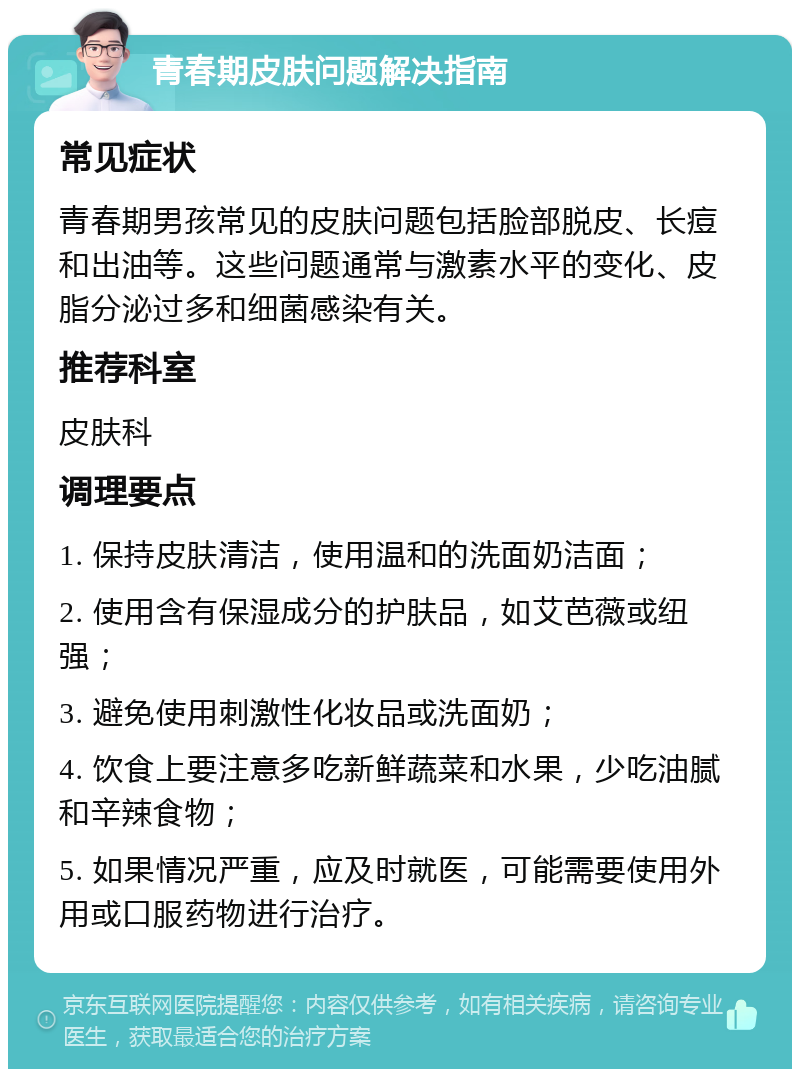 青春期皮肤问题解决指南 常见症状 青春期男孩常见的皮肤问题包括脸部脱皮、长痘和出油等。这些问题通常与激素水平的变化、皮脂分泌过多和细菌感染有关。 推荐科室 皮肤科 调理要点 1. 保持皮肤清洁，使用温和的洗面奶洁面； 2. 使用含有保湿成分的护肤品，如艾芭薇或纽强； 3. 避免使用刺激性化妆品或洗面奶； 4. 饮食上要注意多吃新鲜蔬菜和水果，少吃油腻和辛辣食物； 5. 如果情况严重，应及时就医，可能需要使用外用或口服药物进行治疗。