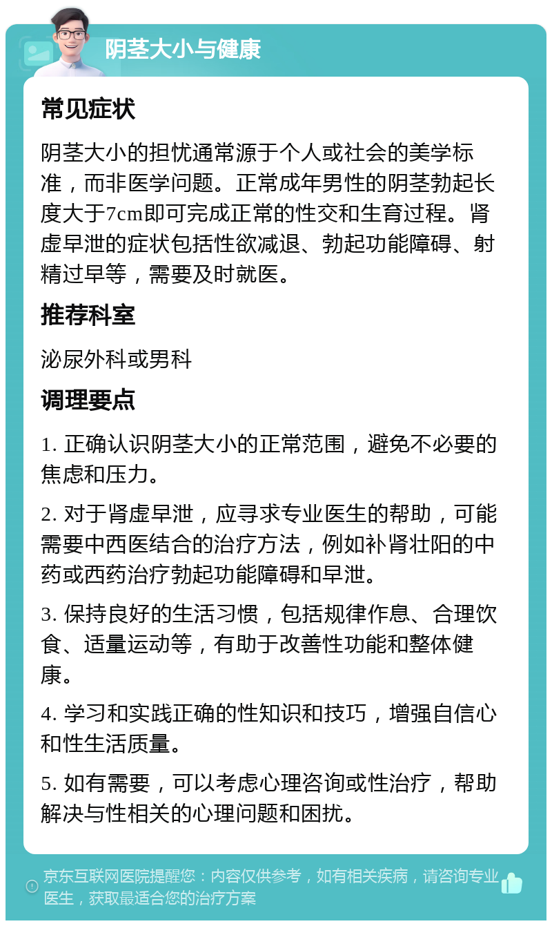 阴茎大小与健康 常见症状 阴茎大小的担忧通常源于个人或社会的美学标准，而非医学问题。正常成年男性的阴茎勃起长度大于7cm即可完成正常的性交和生育过程。肾虚早泄的症状包括性欲减退、勃起功能障碍、射精过早等，需要及时就医。 推荐科室 泌尿外科或男科 调理要点 1. 正确认识阴茎大小的正常范围，避免不必要的焦虑和压力。 2. 对于肾虚早泄，应寻求专业医生的帮助，可能需要中西医结合的治疗方法，例如补肾壮阳的中药或西药治疗勃起功能障碍和早泄。 3. 保持良好的生活习惯，包括规律作息、合理饮食、适量运动等，有助于改善性功能和整体健康。 4. 学习和实践正确的性知识和技巧，增强自信心和性生活质量。 5. 如有需要，可以考虑心理咨询或性治疗，帮助解决与性相关的心理问题和困扰。