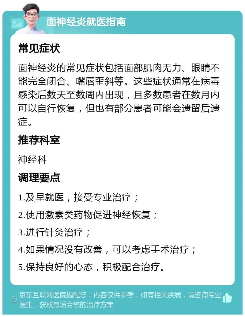 面神经炎就医指南 常见症状 面神经炎的常见症状包括面部肌肉无力、眼睛不能完全闭合、嘴唇歪斜等。这些症状通常在病毒感染后数天至数周内出现，且多数患者在数月内可以自行恢复，但也有部分患者可能会遗留后遗症。 推荐科室 神经科 调理要点 1.及早就医，接受专业治疗； 2.使用激素类药物促进神经恢复； 3.进行针灸治疗； 4.如果情况没有改善，可以考虑手术治疗； 5.保持良好的心态，积极配合治疗。