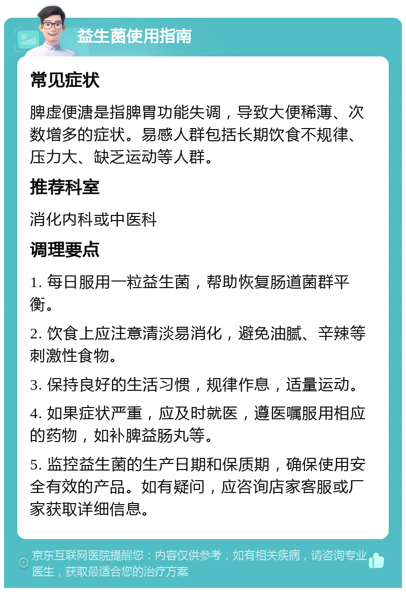 益生菌使用指南 常见症状 脾虚便溏是指脾胃功能失调，导致大便稀薄、次数增多的症状。易感人群包括长期饮食不规律、压力大、缺乏运动等人群。 推荐科室 消化内科或中医科 调理要点 1. 每日服用一粒益生菌，帮助恢复肠道菌群平衡。 2. 饮食上应注意清淡易消化，避免油腻、辛辣等刺激性食物。 3. 保持良好的生活习惯，规律作息，适量运动。 4. 如果症状严重，应及时就医，遵医嘱服用相应的药物，如补脾益肠丸等。 5. 监控益生菌的生产日期和保质期，确保使用安全有效的产品。如有疑问，应咨询店家客服或厂家获取详细信息。