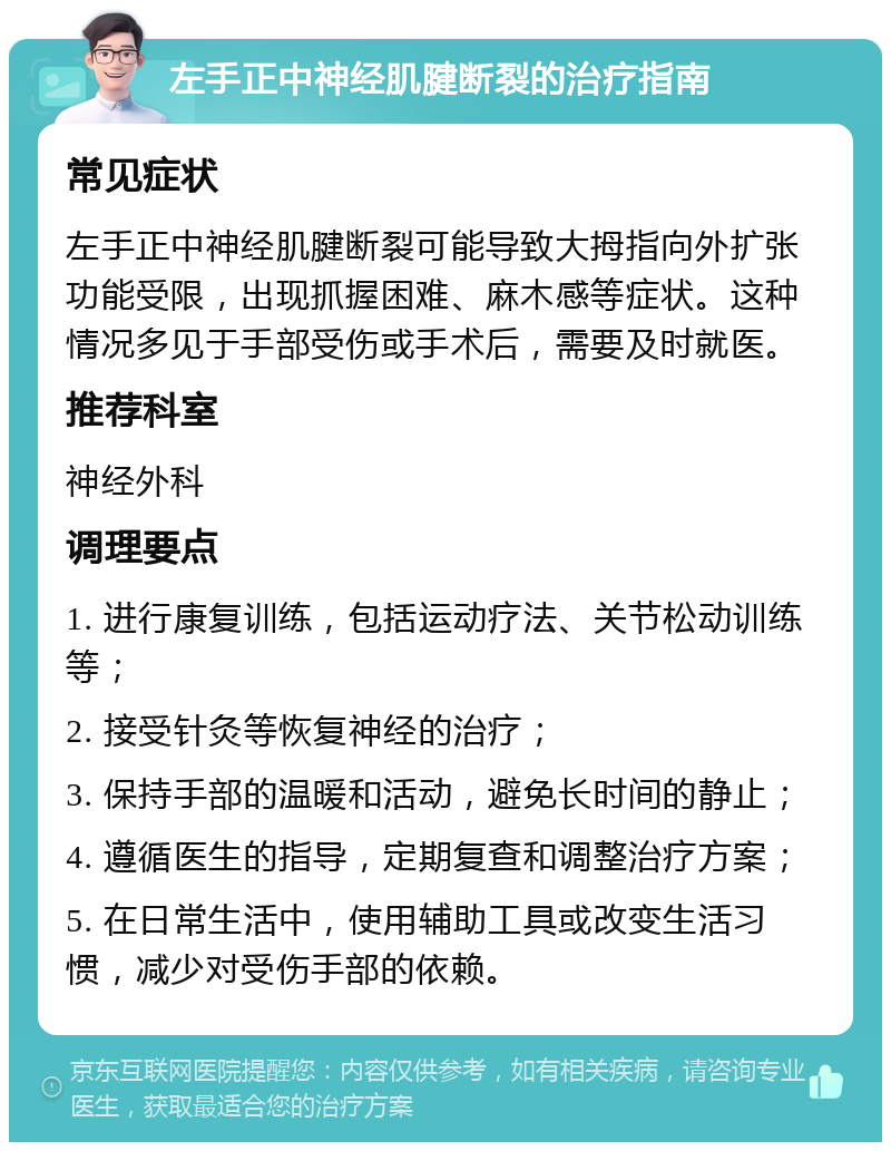 左手正中神经肌腱断裂的治疗指南 常见症状 左手正中神经肌腱断裂可能导致大拇指向外扩张功能受限，出现抓握困难、麻木感等症状。这种情况多见于手部受伤或手术后，需要及时就医。 推荐科室 神经外科 调理要点 1. 进行康复训练，包括运动疗法、关节松动训练等； 2. 接受针灸等恢复神经的治疗； 3. 保持手部的温暖和活动，避免长时间的静止； 4. 遵循医生的指导，定期复查和调整治疗方案； 5. 在日常生活中，使用辅助工具或改变生活习惯，减少对受伤手部的依赖。