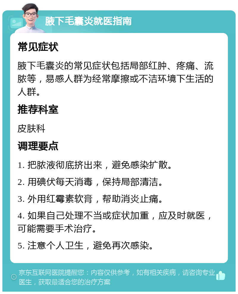 腋下毛囊炎就医指南 常见症状 腋下毛囊炎的常见症状包括局部红肿、疼痛、流脓等，易感人群为经常摩擦或不洁环境下生活的人群。 推荐科室 皮肤科 调理要点 1. 把脓液彻底挤出来，避免感染扩散。 2. 用碘伏每天消毒，保持局部清洁。 3. 外用红霉素软膏，帮助消炎止痛。 4. 如果自己处理不当或症状加重，应及时就医，可能需要手术治疗。 5. 注意个人卫生，避免再次感染。