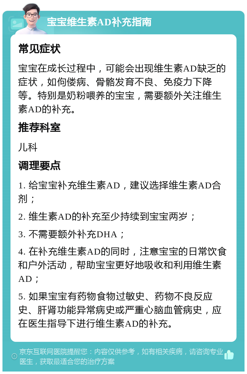 宝宝维生素AD补充指南 常见症状 宝宝在成长过程中，可能会出现维生素AD缺乏的症状，如佝偻病、骨骼发育不良、免疫力下降等。特别是奶粉喂养的宝宝，需要额外关注维生素AD的补充。 推荐科室 儿科 调理要点 1. 给宝宝补充维生素AD，建议选择维生素AD合剂； 2. 维生素AD的补充至少持续到宝宝两岁； 3. 不需要额外补充DHA； 4. 在补充维生素AD的同时，注意宝宝的日常饮食和户外活动，帮助宝宝更好地吸收和利用维生素AD； 5. 如果宝宝有药物食物过敏史、药物不良反应史、肝肾功能异常病史或严重心脑血管病史，应在医生指导下进行维生素AD的补充。