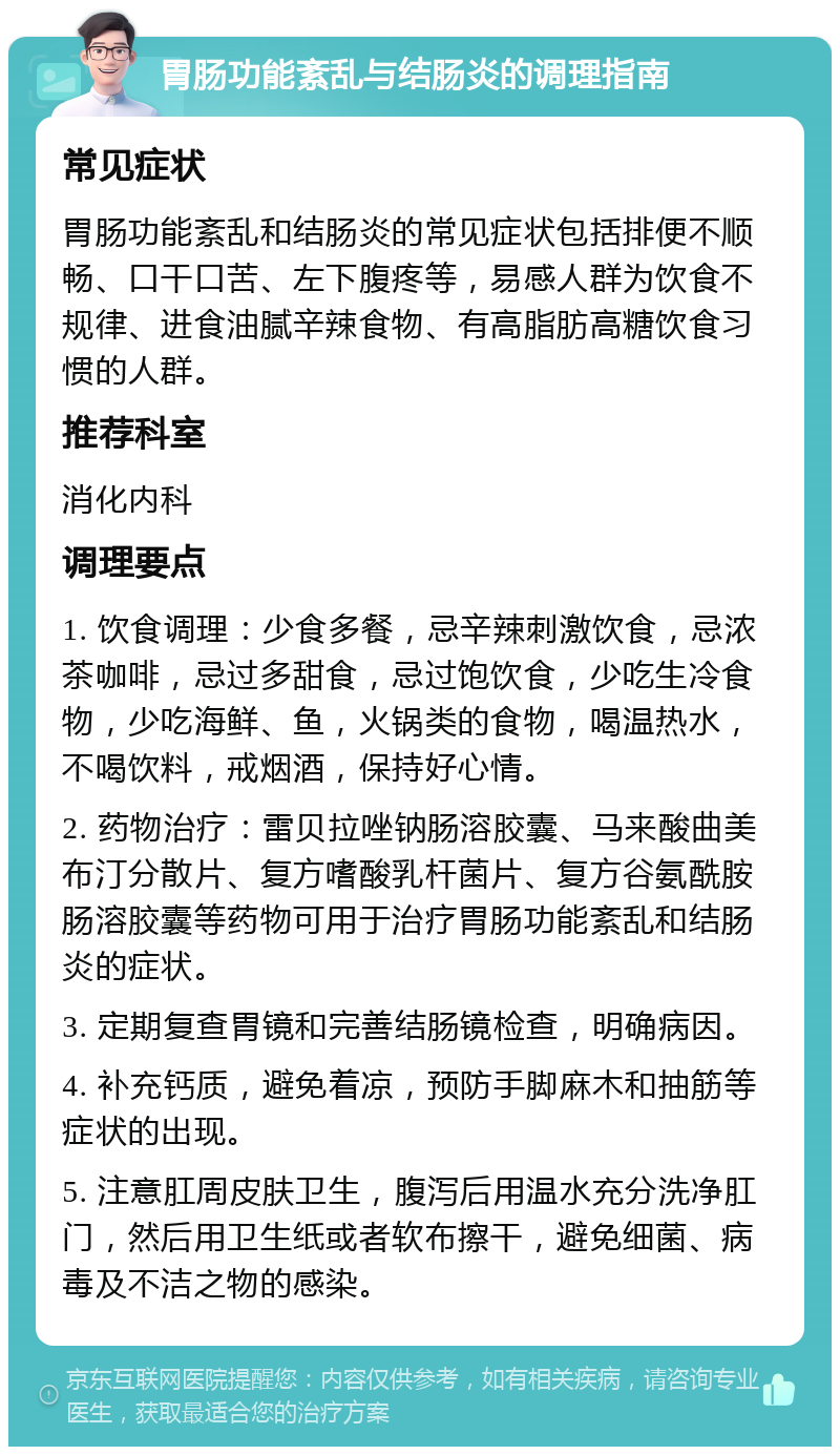 胃肠功能紊乱与结肠炎的调理指南 常见症状 胃肠功能紊乱和结肠炎的常见症状包括排便不顺畅、口干口苦、左下腹疼等，易感人群为饮食不规律、进食油腻辛辣食物、有高脂肪高糖饮食习惯的人群。 推荐科室 消化内科 调理要点 1. 饮食调理：少食多餐，忌辛辣刺激饮食，忌浓茶咖啡，忌过多甜食，忌过饱饮食，少吃生冷食物，少吃海鲜、鱼，火锅类的食物，喝温热水，不喝饮料，戒烟酒，保持好心情。 2. 药物治疗：雷贝拉唑钠肠溶胶囊、马来酸曲美布汀分散片、复方嗜酸乳杆菌片、复方谷氨酰胺肠溶胶囊等药物可用于治疗胃肠功能紊乱和结肠炎的症状。 3. 定期复查胃镜和完善结肠镜检查，明确病因。 4. 补充钙质，避免着凉，预防手脚麻木和抽筋等症状的出现。 5. 注意肛周皮肤卫生，腹泻后用温水充分洗净肛门，然后用卫生纸或者软布擦干，避免细菌、病毒及不洁之物的感染。