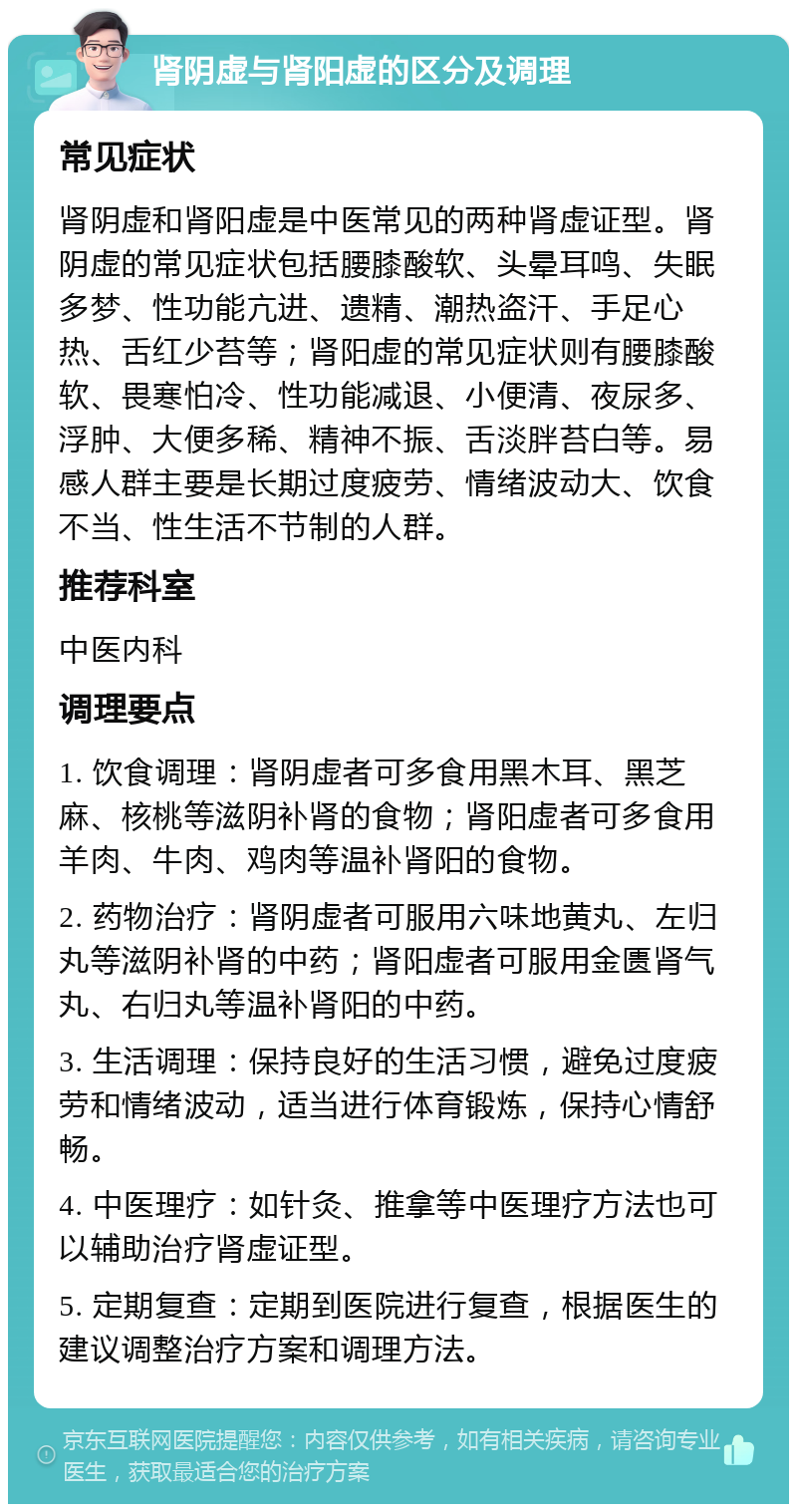 肾阴虚与肾阳虚的区分及调理 常见症状 肾阴虚和肾阳虚是中医常见的两种肾虚证型。肾阴虚的常见症状包括腰膝酸软、头晕耳鸣、失眠多梦、性功能亢进、遗精、潮热盗汗、手足心热、舌红少苔等；肾阳虚的常见症状则有腰膝酸软、畏寒怕冷、性功能减退、小便清、夜尿多、浮肿、大便多稀、精神不振、舌淡胖苔白等。易感人群主要是长期过度疲劳、情绪波动大、饮食不当、性生活不节制的人群。 推荐科室 中医内科 调理要点 1. 饮食调理：肾阴虚者可多食用黑木耳、黑芝麻、核桃等滋阴补肾的食物；肾阳虚者可多食用羊肉、牛肉、鸡肉等温补肾阳的食物。 2. 药物治疗：肾阴虚者可服用六味地黄丸、左归丸等滋阴补肾的中药；肾阳虚者可服用金匮肾气丸、右归丸等温补肾阳的中药。 3. 生活调理：保持良好的生活习惯，避免过度疲劳和情绪波动，适当进行体育锻炼，保持心情舒畅。 4. 中医理疗：如针灸、推拿等中医理疗方法也可以辅助治疗肾虚证型。 5. 定期复查：定期到医院进行复查，根据医生的建议调整治疗方案和调理方法。