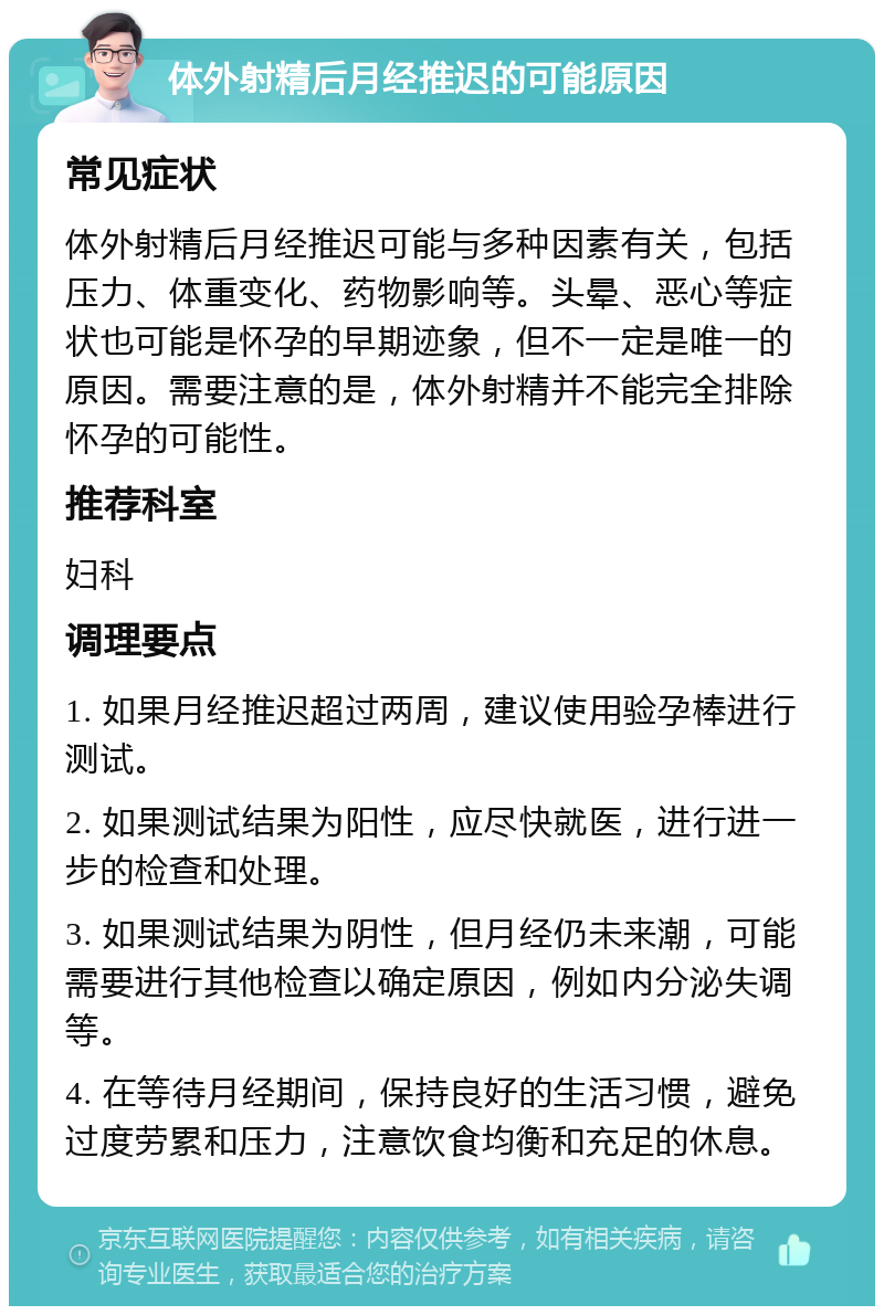 体外射精后月经推迟的可能原因 常见症状 体外射精后月经推迟可能与多种因素有关，包括压力、体重变化、药物影响等。头晕、恶心等症状也可能是怀孕的早期迹象，但不一定是唯一的原因。需要注意的是，体外射精并不能完全排除怀孕的可能性。 推荐科室 妇科 调理要点 1. 如果月经推迟超过两周，建议使用验孕棒进行测试。 2. 如果测试结果为阳性，应尽快就医，进行进一步的检查和处理。 3. 如果测试结果为阴性，但月经仍未来潮，可能需要进行其他检查以确定原因，例如内分泌失调等。 4. 在等待月经期间，保持良好的生活习惯，避免过度劳累和压力，注意饮食均衡和充足的休息。