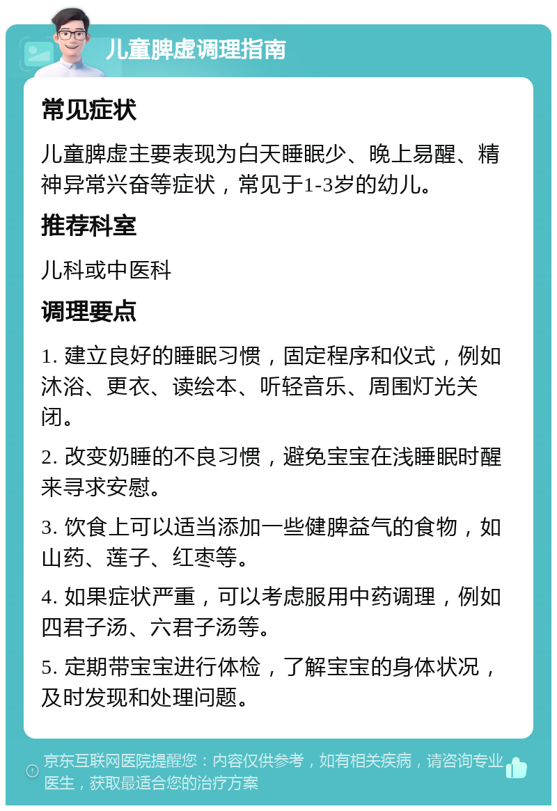 儿童脾虚调理指南 常见症状 儿童脾虚主要表现为白天睡眠少、晚上易醒、精神异常兴奋等症状，常见于1-3岁的幼儿。 推荐科室 儿科或中医科 调理要点 1. 建立良好的睡眠习惯，固定程序和仪式，例如沐浴、更衣、读绘本、听轻音乐、周围灯光关闭。 2. 改变奶睡的不良习惯，避免宝宝在浅睡眠时醒来寻求安慰。 3. 饮食上可以适当添加一些健脾益气的食物，如山药、莲子、红枣等。 4. 如果症状严重，可以考虑服用中药调理，例如四君子汤、六君子汤等。 5. 定期带宝宝进行体检，了解宝宝的身体状况，及时发现和处理问题。