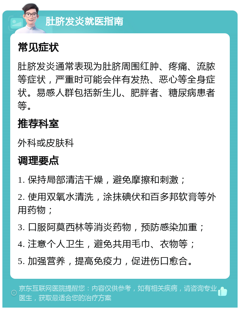 肚脐发炎就医指南 常见症状 肚脐发炎通常表现为肚脐周围红肿、疼痛、流脓等症状，严重时可能会伴有发热、恶心等全身症状。易感人群包括新生儿、肥胖者、糖尿病患者等。 推荐科室 外科或皮肤科 调理要点 1. 保持局部清洁干燥，避免摩擦和刺激； 2. 使用双氧水清洗，涂抹碘伏和百多邦软膏等外用药物； 3. 口服阿莫西林等消炎药物，预防感染加重； 4. 注意个人卫生，避免共用毛巾、衣物等； 5. 加强营养，提高免疫力，促进伤口愈合。