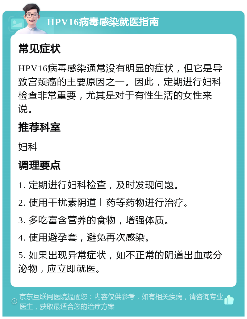 HPV16病毒感染就医指南 常见症状 HPV16病毒感染通常没有明显的症状，但它是导致宫颈癌的主要原因之一。因此，定期进行妇科检查非常重要，尤其是对于有性生活的女性来说。 推荐科室 妇科 调理要点 1. 定期进行妇科检查，及时发现问题。 2. 使用干扰素阴道上药等药物进行治疗。 3. 多吃富含营养的食物，增强体质。 4. 使用避孕套，避免再次感染。 5. 如果出现异常症状，如不正常的阴道出血或分泌物，应立即就医。