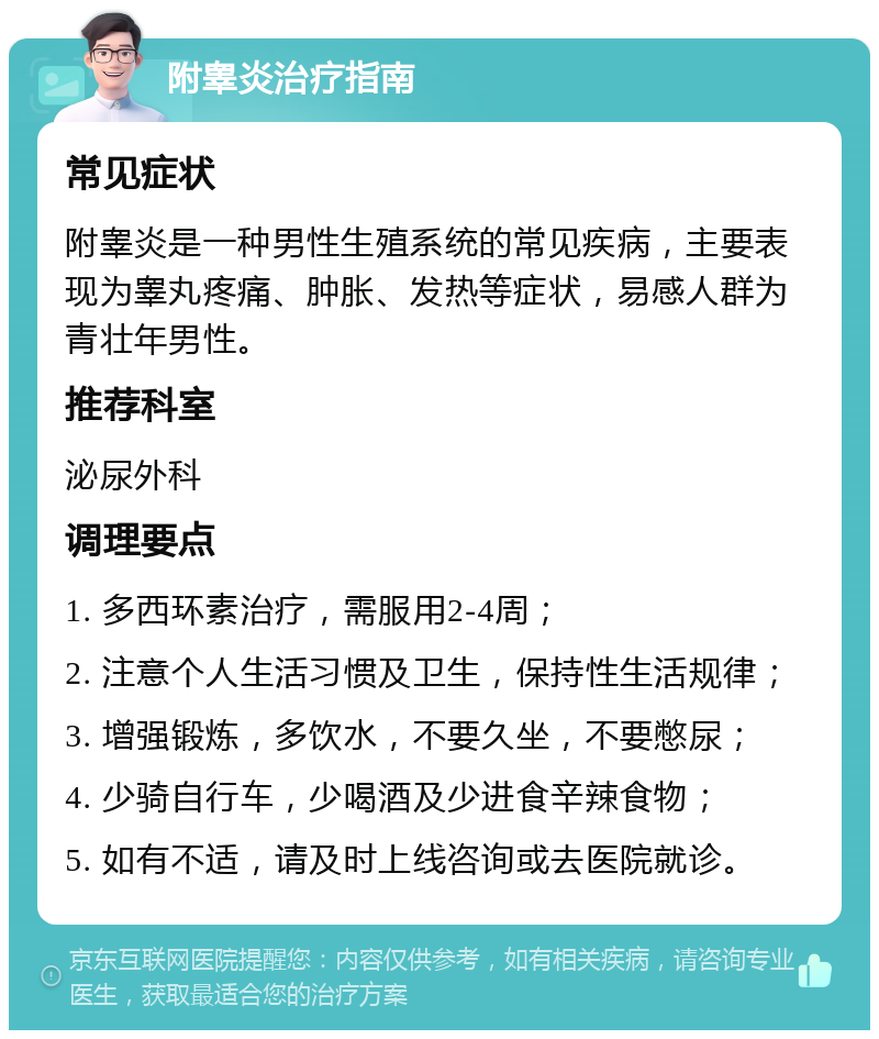 附睾炎治疗指南 常见症状 附睾炎是一种男性生殖系统的常见疾病，主要表现为睾丸疼痛、肿胀、发热等症状，易感人群为青壮年男性。 推荐科室 泌尿外科 调理要点 1. 多西环素治疗，需服用2-4周； 2. 注意个人生活习惯及卫生，保持性生活规律； 3. 增强锻炼，多饮水，不要久坐，不要憋尿； 4. 少骑自行车，少喝酒及少进食辛辣食物； 5. 如有不适，请及时上线咨询或去医院就诊。