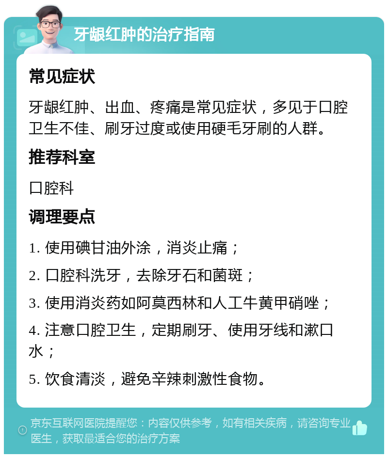 牙龈红肿的治疗指南 常见症状 牙龈红肿、出血、疼痛是常见症状，多见于口腔卫生不佳、刷牙过度或使用硬毛牙刷的人群。 推荐科室 口腔科 调理要点 1. 使用碘甘油外涂，消炎止痛； 2. 口腔科洗牙，去除牙石和菌斑； 3. 使用消炎药如阿莫西林和人工牛黄甲硝唑； 4. 注意口腔卫生，定期刷牙、使用牙线和漱口水； 5. 饮食清淡，避免辛辣刺激性食物。