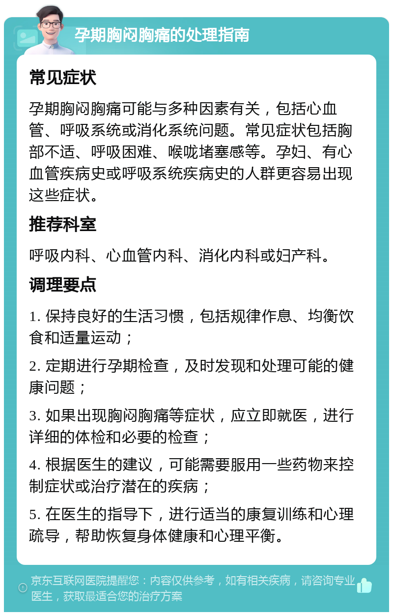 孕期胸闷胸痛的处理指南 常见症状 孕期胸闷胸痛可能与多种因素有关，包括心血管、呼吸系统或消化系统问题。常见症状包括胸部不适、呼吸困难、喉咙堵塞感等。孕妇、有心血管疾病史或呼吸系统疾病史的人群更容易出现这些症状。 推荐科室 呼吸内科、心血管内科、消化内科或妇产科。 调理要点 1. 保持良好的生活习惯，包括规律作息、均衡饮食和适量运动； 2. 定期进行孕期检查，及时发现和处理可能的健康问题； 3. 如果出现胸闷胸痛等症状，应立即就医，进行详细的体检和必要的检查； 4. 根据医生的建议，可能需要服用一些药物来控制症状或治疗潜在的疾病； 5. 在医生的指导下，进行适当的康复训练和心理疏导，帮助恢复身体健康和心理平衡。