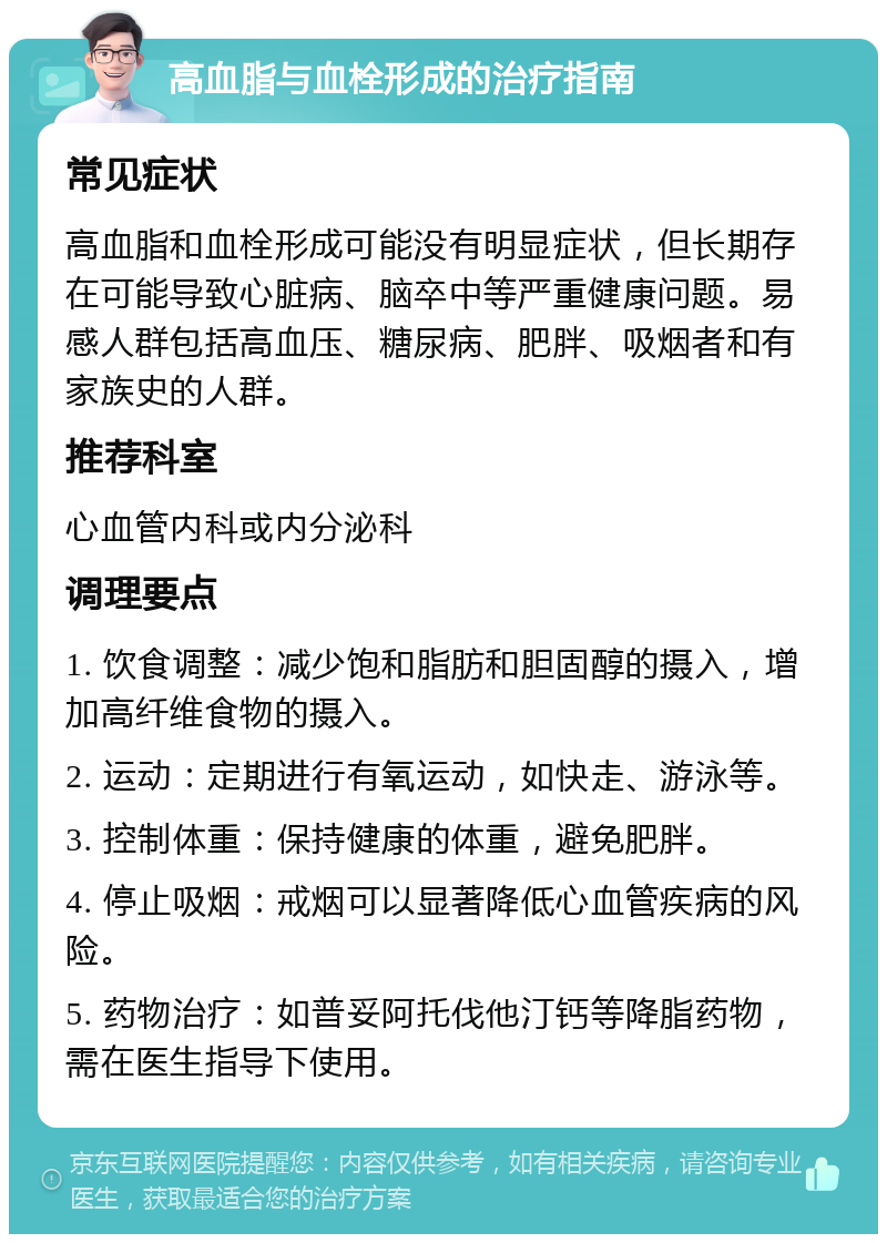 高血脂与血栓形成的治疗指南 常见症状 高血脂和血栓形成可能没有明显症状，但长期存在可能导致心脏病、脑卒中等严重健康问题。易感人群包括高血压、糖尿病、肥胖、吸烟者和有家族史的人群。 推荐科室 心血管内科或内分泌科 调理要点 1. 饮食调整：减少饱和脂肪和胆固醇的摄入，增加高纤维食物的摄入。 2. 运动：定期进行有氧运动，如快走、游泳等。 3. 控制体重：保持健康的体重，避免肥胖。 4. 停止吸烟：戒烟可以显著降低心血管疾病的风险。 5. 药物治疗：如普妥阿托伐他汀钙等降脂药物，需在医生指导下使用。