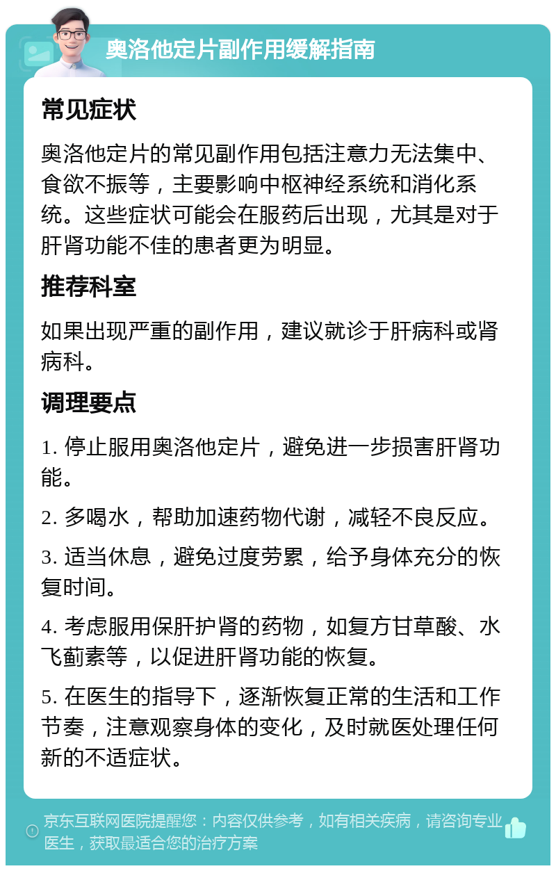 奥洛他定片副作用缓解指南 常见症状 奥洛他定片的常见副作用包括注意力无法集中、食欲不振等，主要影响中枢神经系统和消化系统。这些症状可能会在服药后出现，尤其是对于肝肾功能不佳的患者更为明显。 推荐科室 如果出现严重的副作用，建议就诊于肝病科或肾病科。 调理要点 1. 停止服用奥洛他定片，避免进一步损害肝肾功能。 2. 多喝水，帮助加速药物代谢，减轻不良反应。 3. 适当休息，避免过度劳累，给予身体充分的恢复时间。 4. 考虑服用保肝护肾的药物，如复方甘草酸、水飞蓟素等，以促进肝肾功能的恢复。 5. 在医生的指导下，逐渐恢复正常的生活和工作节奏，注意观察身体的变化，及时就医处理任何新的不适症状。