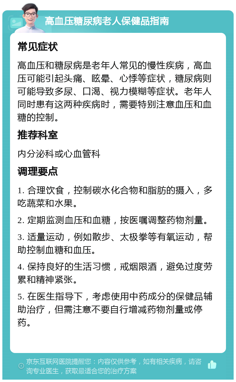 高血压糖尿病老人保健品指南 常见症状 高血压和糖尿病是老年人常见的慢性疾病，高血压可能引起头痛、眩晕、心悸等症状，糖尿病则可能导致多尿、口渴、视力模糊等症状。老年人同时患有这两种疾病时，需要特别注意血压和血糖的控制。 推荐科室 内分泌科或心血管科 调理要点 1. 合理饮食，控制碳水化合物和脂肪的摄入，多吃蔬菜和水果。 2. 定期监测血压和血糖，按医嘱调整药物剂量。 3. 适量运动，例如散步、太极拳等有氧运动，帮助控制血糖和血压。 4. 保持良好的生活习惯，戒烟限酒，避免过度劳累和精神紧张。 5. 在医生指导下，考虑使用中药成分的保健品辅助治疗，但需注意不要自行增减药物剂量或停药。