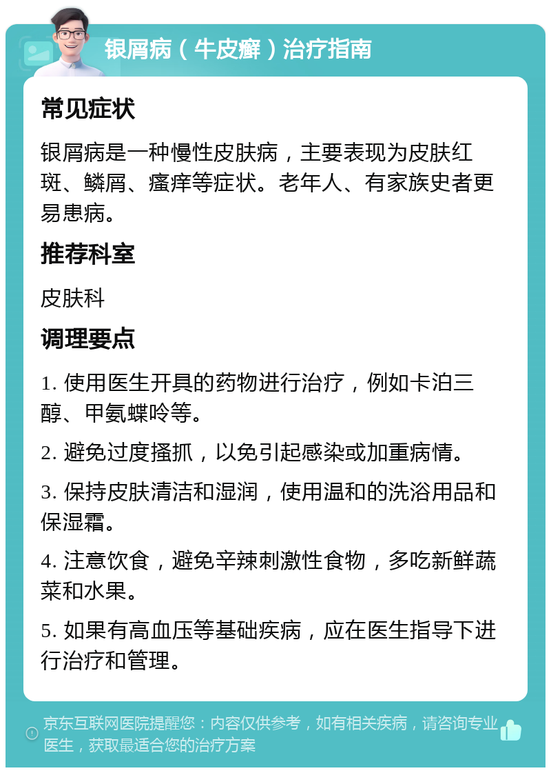 银屑病（牛皮癣）治疗指南 常见症状 银屑病是一种慢性皮肤病，主要表现为皮肤红斑、鳞屑、瘙痒等症状。老年人、有家族史者更易患病。 推荐科室 皮肤科 调理要点 1. 使用医生开具的药物进行治疗，例如卡泊三醇、甲氨蝶呤等。 2. 避免过度搔抓，以免引起感染或加重病情。 3. 保持皮肤清洁和湿润，使用温和的洗浴用品和保湿霜。 4. 注意饮食，避免辛辣刺激性食物，多吃新鲜蔬菜和水果。 5. 如果有高血压等基础疾病，应在医生指导下进行治疗和管理。