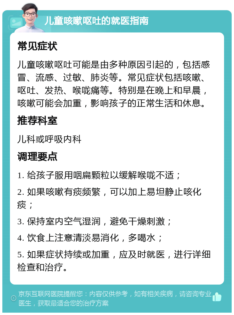 儿童咳嗽呕吐的就医指南 常见症状 儿童咳嗽呕吐可能是由多种原因引起的，包括感冒、流感、过敏、肺炎等。常见症状包括咳嗽、呕吐、发热、喉咙痛等。特别是在晚上和早晨，咳嗽可能会加重，影响孩子的正常生活和休息。 推荐科室 儿科或呼吸内科 调理要点 1. 给孩子服用咽扁颗粒以缓解喉咙不适； 2. 如果咳嗽有痰频繁，可以加上易坦静止咳化痰； 3. 保持室内空气湿润，避免干燥刺激； 4. 饮食上注意清淡易消化，多喝水； 5. 如果症状持续或加重，应及时就医，进行详细检查和治疗。