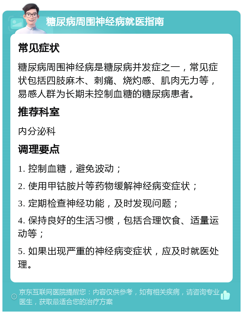 糖尿病周围神经病就医指南 常见症状 糖尿病周围神经病是糖尿病并发症之一，常见症状包括四肢麻木、刺痛、烧灼感、肌肉无力等，易感人群为长期未控制血糖的糖尿病患者。 推荐科室 内分泌科 调理要点 1. 控制血糖，避免波动； 2. 使用甲钴胺片等药物缓解神经病变症状； 3. 定期检查神经功能，及时发现问题； 4. 保持良好的生活习惯，包括合理饮食、适量运动等； 5. 如果出现严重的神经病变症状，应及时就医处理。