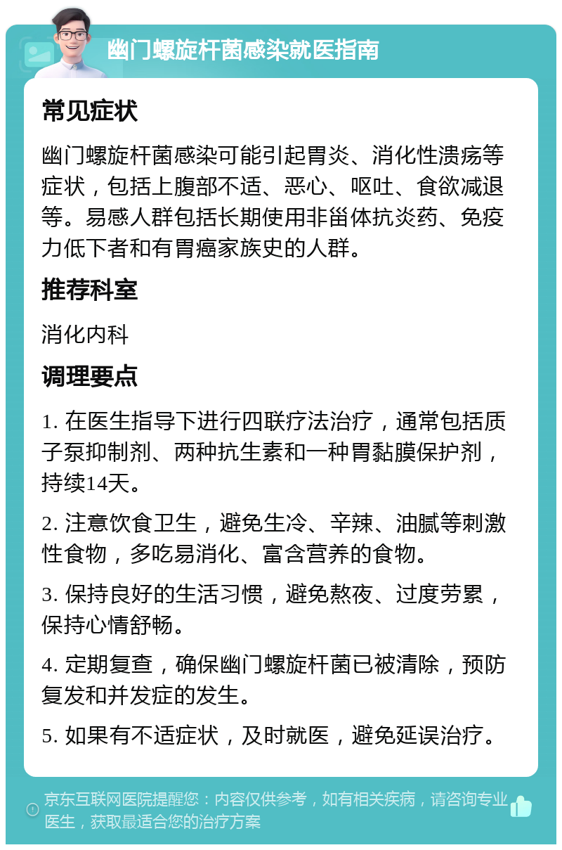 幽门螺旋杆菌感染就医指南 常见症状 幽门螺旋杆菌感染可能引起胃炎、消化性溃疡等症状，包括上腹部不适、恶心、呕吐、食欲减退等。易感人群包括长期使用非甾体抗炎药、免疫力低下者和有胃癌家族史的人群。 推荐科室 消化内科 调理要点 1. 在医生指导下进行四联疗法治疗，通常包括质子泵抑制剂、两种抗生素和一种胃黏膜保护剂，持续14天。 2. 注意饮食卫生，避免生冷、辛辣、油腻等刺激性食物，多吃易消化、富含营养的食物。 3. 保持良好的生活习惯，避免熬夜、过度劳累，保持心情舒畅。 4. 定期复查，确保幽门螺旋杆菌已被清除，预防复发和并发症的发生。 5. 如果有不适症状，及时就医，避免延误治疗。