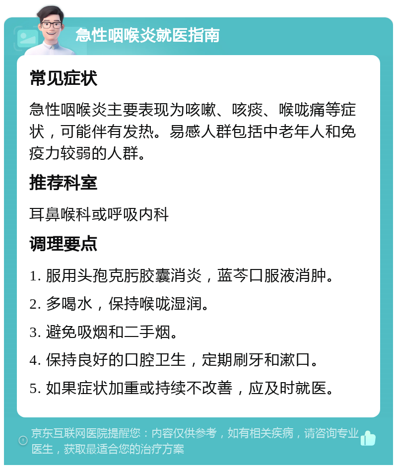 急性咽喉炎就医指南 常见症状 急性咽喉炎主要表现为咳嗽、咳痰、喉咙痛等症状，可能伴有发热。易感人群包括中老年人和免疫力较弱的人群。 推荐科室 耳鼻喉科或呼吸内科 调理要点 1. 服用头孢克肟胶囊消炎，蓝芩口服液消肿。 2. 多喝水，保持喉咙湿润。 3. 避免吸烟和二手烟。 4. 保持良好的口腔卫生，定期刷牙和漱口。 5. 如果症状加重或持续不改善，应及时就医。