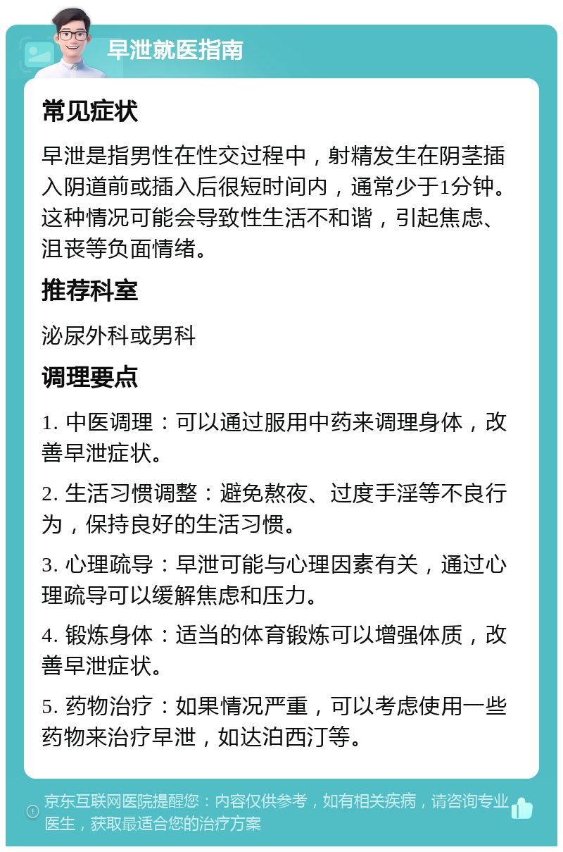 早泄就医指南 常见症状 早泄是指男性在性交过程中，射精发生在阴茎插入阴道前或插入后很短时间内，通常少于1分钟。这种情况可能会导致性生活不和谐，引起焦虑、沮丧等负面情绪。 推荐科室 泌尿外科或男科 调理要点 1. 中医调理：可以通过服用中药来调理身体，改善早泄症状。 2. 生活习惯调整：避免熬夜、过度手淫等不良行为，保持良好的生活习惯。 3. 心理疏导：早泄可能与心理因素有关，通过心理疏导可以缓解焦虑和压力。 4. 锻炼身体：适当的体育锻炼可以增强体质，改善早泄症状。 5. 药物治疗：如果情况严重，可以考虑使用一些药物来治疗早泄，如达泊西汀等。