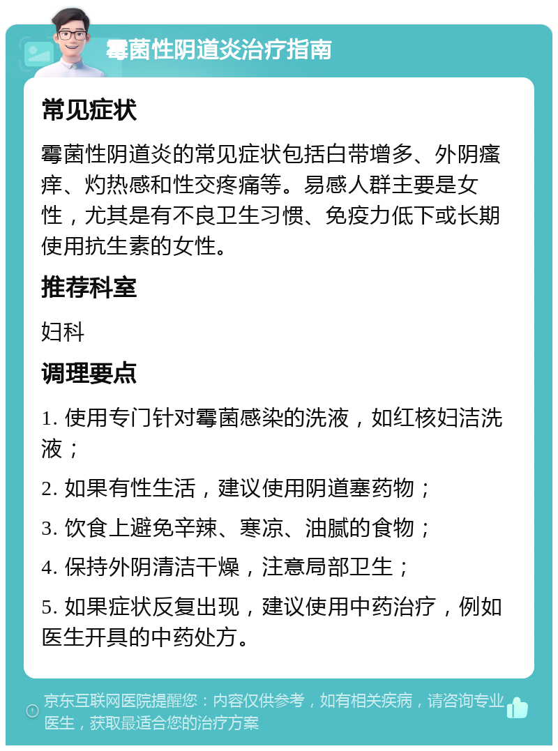 霉菌性阴道炎治疗指南 常见症状 霉菌性阴道炎的常见症状包括白带增多、外阴瘙痒、灼热感和性交疼痛等。易感人群主要是女性，尤其是有不良卫生习惯、免疫力低下或长期使用抗生素的女性。 推荐科室 妇科 调理要点 1. 使用专门针对霉菌感染的洗液，如红核妇洁洗液； 2. 如果有性生活，建议使用阴道塞药物； 3. 饮食上避免辛辣、寒凉、油腻的食物； 4. 保持外阴清洁干燥，注意局部卫生； 5. 如果症状反复出现，建议使用中药治疗，例如医生开具的中药处方。