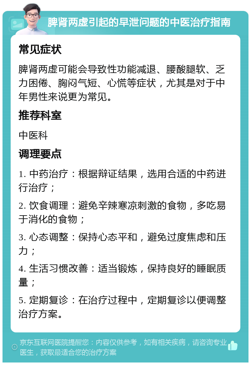 脾肾两虚引起的早泄问题的中医治疗指南 常见症状 脾肾两虚可能会导致性功能减退、腰酸腿软、乏力困倦、胸闷气短、心慌等症状，尤其是对于中年男性来说更为常见。 推荐科室 中医科 调理要点 1. 中药治疗：根据辩证结果，选用合适的中药进行治疗； 2. 饮食调理：避免辛辣寒凉刺激的食物，多吃易于消化的食物； 3. 心态调整：保持心态平和，避免过度焦虑和压力； 4. 生活习惯改善：适当锻炼，保持良好的睡眠质量； 5. 定期复诊：在治疗过程中，定期复诊以便调整治疗方案。