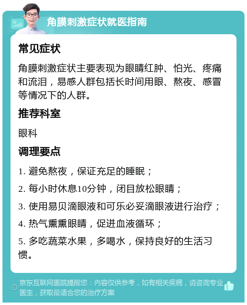 角膜刺激症状就医指南 常见症状 角膜刺激症状主要表现为眼睛红肿、怕光、疼痛和流泪，易感人群包括长时间用眼、熬夜、感冒等情况下的人群。 推荐科室 眼科 调理要点 1. 避免熬夜，保证充足的睡眠； 2. 每小时休息10分钟，闭目放松眼睛； 3. 使用易贝滴眼液和可乐必妥滴眼液进行治疗； 4. 热气熏熏眼睛，促进血液循环； 5. 多吃蔬菜水果，多喝水，保持良好的生活习惯。