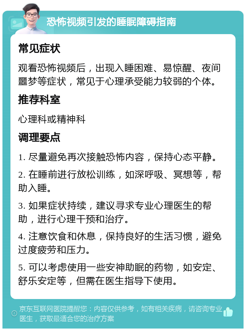 恐怖视频引发的睡眠障碍指南 常见症状 观看恐怖视频后，出现入睡困难、易惊醒、夜间噩梦等症状，常见于心理承受能力较弱的个体。 推荐科室 心理科或精神科 调理要点 1. 尽量避免再次接触恐怖内容，保持心态平静。 2. 在睡前进行放松训练，如深呼吸、冥想等，帮助入睡。 3. 如果症状持续，建议寻求专业心理医生的帮助，进行心理干预和治疗。 4. 注意饮食和休息，保持良好的生活习惯，避免过度疲劳和压力。 5. 可以考虑使用一些安神助眠的药物，如安定、舒乐安定等，但需在医生指导下使用。