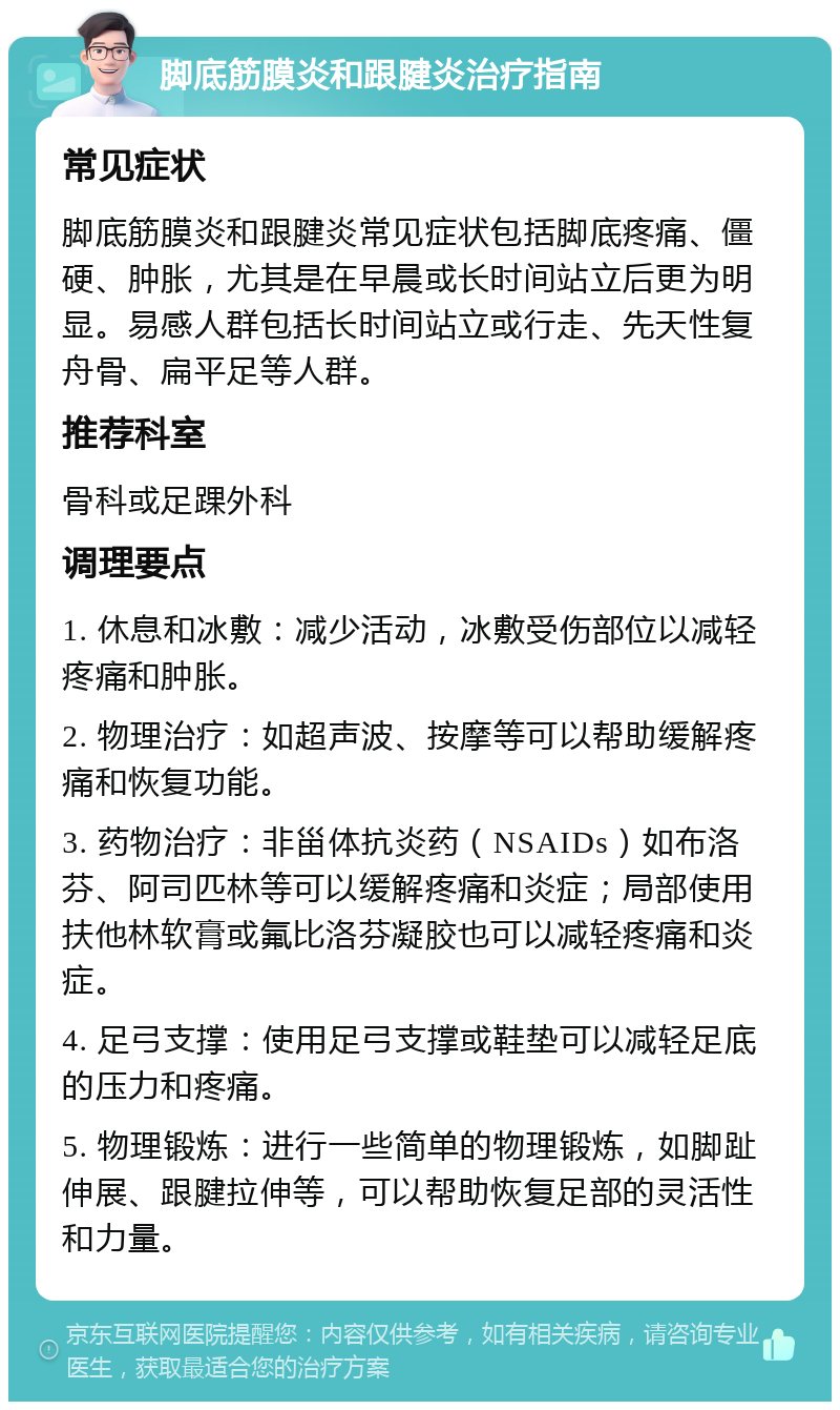 脚底筋膜炎和跟腱炎治疗指南 常见症状 脚底筋膜炎和跟腱炎常见症状包括脚底疼痛、僵硬、肿胀，尤其是在早晨或长时间站立后更为明显。易感人群包括长时间站立或行走、先天性复舟骨、扁平足等人群。 推荐科室 骨科或足踝外科 调理要点 1. 休息和冰敷：减少活动，冰敷受伤部位以减轻疼痛和肿胀。 2. 物理治疗：如超声波、按摩等可以帮助缓解疼痛和恢复功能。 3. 药物治疗：非甾体抗炎药（NSAIDs）如布洛芬、阿司匹林等可以缓解疼痛和炎症；局部使用扶他林软膏或氟比洛芬凝胶也可以减轻疼痛和炎症。 4. 足弓支撑：使用足弓支撑或鞋垫可以减轻足底的压力和疼痛。 5. 物理锻炼：进行一些简单的物理锻炼，如脚趾伸展、跟腱拉伸等，可以帮助恢复足部的灵活性和力量。