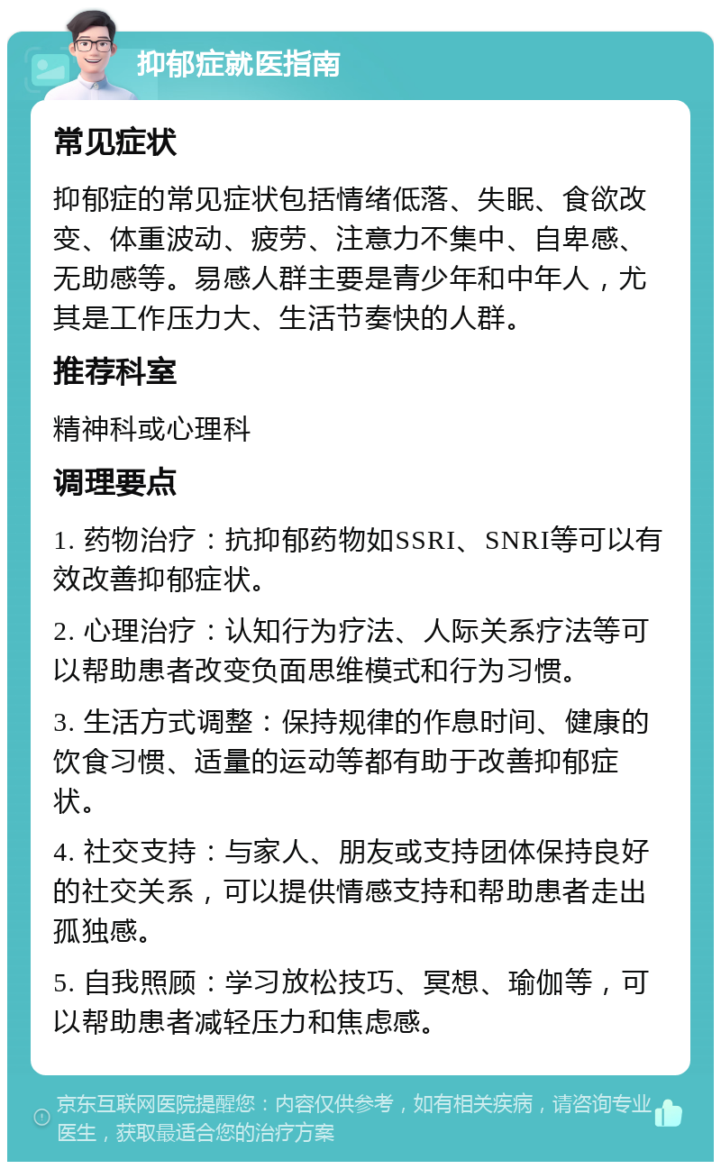 抑郁症就医指南 常见症状 抑郁症的常见症状包括情绪低落、失眠、食欲改变、体重波动、疲劳、注意力不集中、自卑感、无助感等。易感人群主要是青少年和中年人，尤其是工作压力大、生活节奏快的人群。 推荐科室 精神科或心理科 调理要点 1. 药物治疗：抗抑郁药物如SSRI、SNRI等可以有效改善抑郁症状。 2. 心理治疗：认知行为疗法、人际关系疗法等可以帮助患者改变负面思维模式和行为习惯。 3. 生活方式调整：保持规律的作息时间、健康的饮食习惯、适量的运动等都有助于改善抑郁症状。 4. 社交支持：与家人、朋友或支持团体保持良好的社交关系，可以提供情感支持和帮助患者走出孤独感。 5. 自我照顾：学习放松技巧、冥想、瑜伽等，可以帮助患者减轻压力和焦虑感。