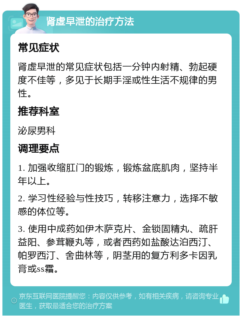 肾虚早泄的治疗方法 常见症状 肾虚早泄的常见症状包括一分钟内射精、勃起硬度不佳等，多见于长期手淫或性生活不规律的男性。 推荐科室 泌尿男科 调理要点 1. 加强收缩肛门的锻炼，锻炼盆底肌肉，坚持半年以上。 2. 学习性经验与性技巧，转移注意力，选择不敏感的体位等。 3. 使用中成药如伊木萨克片、金锁固精丸、疏肝益阳、参茸鞭丸等，或者西药如盐酸达泊西汀、帕罗西汀、舍曲林等，阴茎用的复方利多卡因乳膏或ss霜。