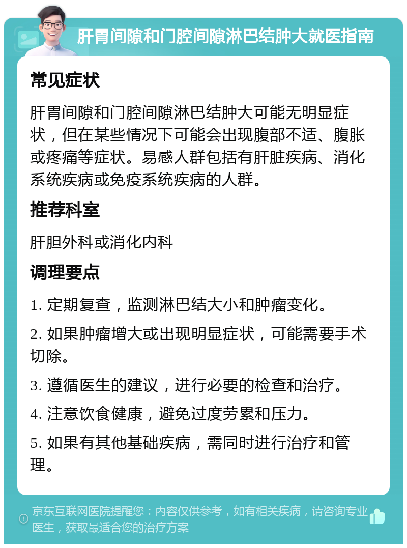 肝胃间隙和门腔间隙淋巴结肿大就医指南 常见症状 肝胃间隙和门腔间隙淋巴结肿大可能无明显症状，但在某些情况下可能会出现腹部不适、腹胀或疼痛等症状。易感人群包括有肝脏疾病、消化系统疾病或免疫系统疾病的人群。 推荐科室 肝胆外科或消化内科 调理要点 1. 定期复查，监测淋巴结大小和肿瘤变化。 2. 如果肿瘤增大或出现明显症状，可能需要手术切除。 3. 遵循医生的建议，进行必要的检查和治疗。 4. 注意饮食健康，避免过度劳累和压力。 5. 如果有其他基础疾病，需同时进行治疗和管理。