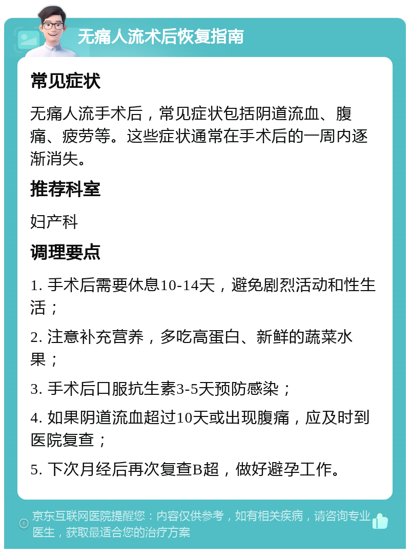 无痛人流术后恢复指南 常见症状 无痛人流手术后，常见症状包括阴道流血、腹痛、疲劳等。这些症状通常在手术后的一周内逐渐消失。 推荐科室 妇产科 调理要点 1. 手术后需要休息10-14天，避免剧烈活动和性生活； 2. 注意补充营养，多吃高蛋白、新鲜的蔬菜水果； 3. 手术后口服抗生素3-5天预防感染； 4. 如果阴道流血超过10天或出现腹痛，应及时到医院复查； 5. 下次月经后再次复查B超，做好避孕工作。