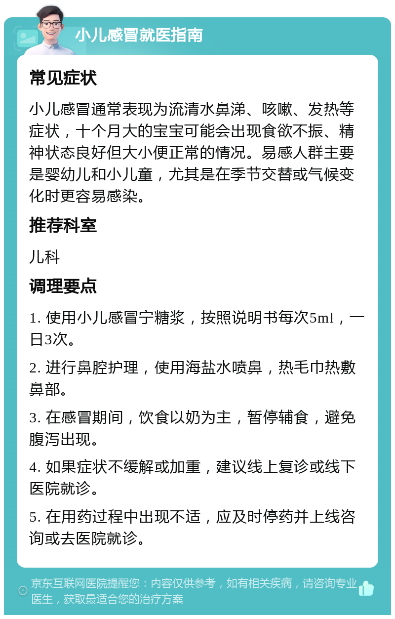 小儿感冒就医指南 常见症状 小儿感冒通常表现为流清水鼻涕、咳嗽、发热等症状，十个月大的宝宝可能会出现食欲不振、精神状态良好但大小便正常的情况。易感人群主要是婴幼儿和小儿童，尤其是在季节交替或气候变化时更容易感染。 推荐科室 儿科 调理要点 1. 使用小儿感冒宁糖浆，按照说明书每次5ml，一日3次。 2. 进行鼻腔护理，使用海盐水喷鼻，热毛巾热敷鼻部。 3. 在感冒期间，饮食以奶为主，暂停辅食，避免腹泻出现。 4. 如果症状不缓解或加重，建议线上复诊或线下医院就诊。 5. 在用药过程中出现不适，应及时停药并上线咨询或去医院就诊。