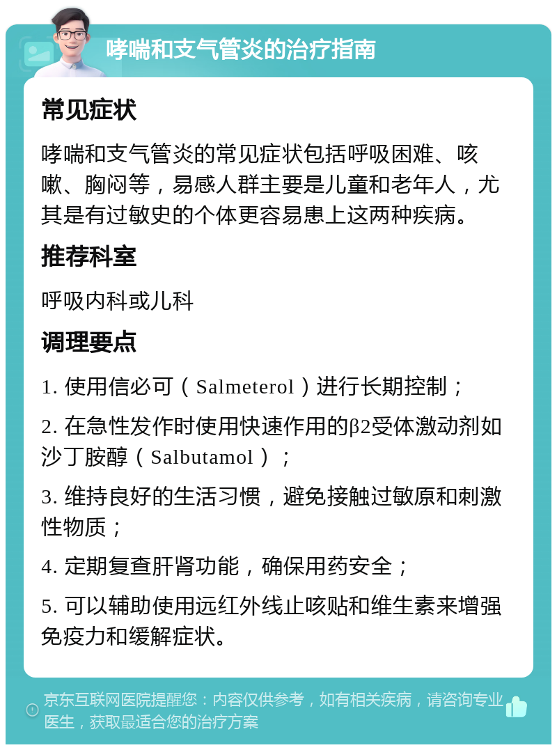 哮喘和支气管炎的治疗指南 常见症状 哮喘和支气管炎的常见症状包括呼吸困难、咳嗽、胸闷等，易感人群主要是儿童和老年人，尤其是有过敏史的个体更容易患上这两种疾病。 推荐科室 呼吸内科或儿科 调理要点 1. 使用信必可（Salmeterol）进行长期控制； 2. 在急性发作时使用快速作用的β2受体激动剂如沙丁胺醇（Salbutamol）； 3. 维持良好的生活习惯，避免接触过敏原和刺激性物质； 4. 定期复查肝肾功能，确保用药安全； 5. 可以辅助使用远红外线止咳贴和维生素来增强免疫力和缓解症状。