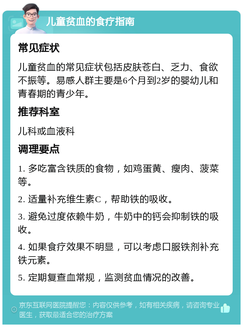 儿童贫血的食疗指南 常见症状 儿童贫血的常见症状包括皮肤苍白、乏力、食欲不振等。易感人群主要是6个月到2岁的婴幼儿和青春期的青少年。 推荐科室 儿科或血液科 调理要点 1. 多吃富含铁质的食物，如鸡蛋黄、瘦肉、菠菜等。 2. 适量补充维生素C，帮助铁的吸收。 3. 避免过度依赖牛奶，牛奶中的钙会抑制铁的吸收。 4. 如果食疗效果不明显，可以考虑口服铁剂补充铁元素。 5. 定期复查血常规，监测贫血情况的改善。