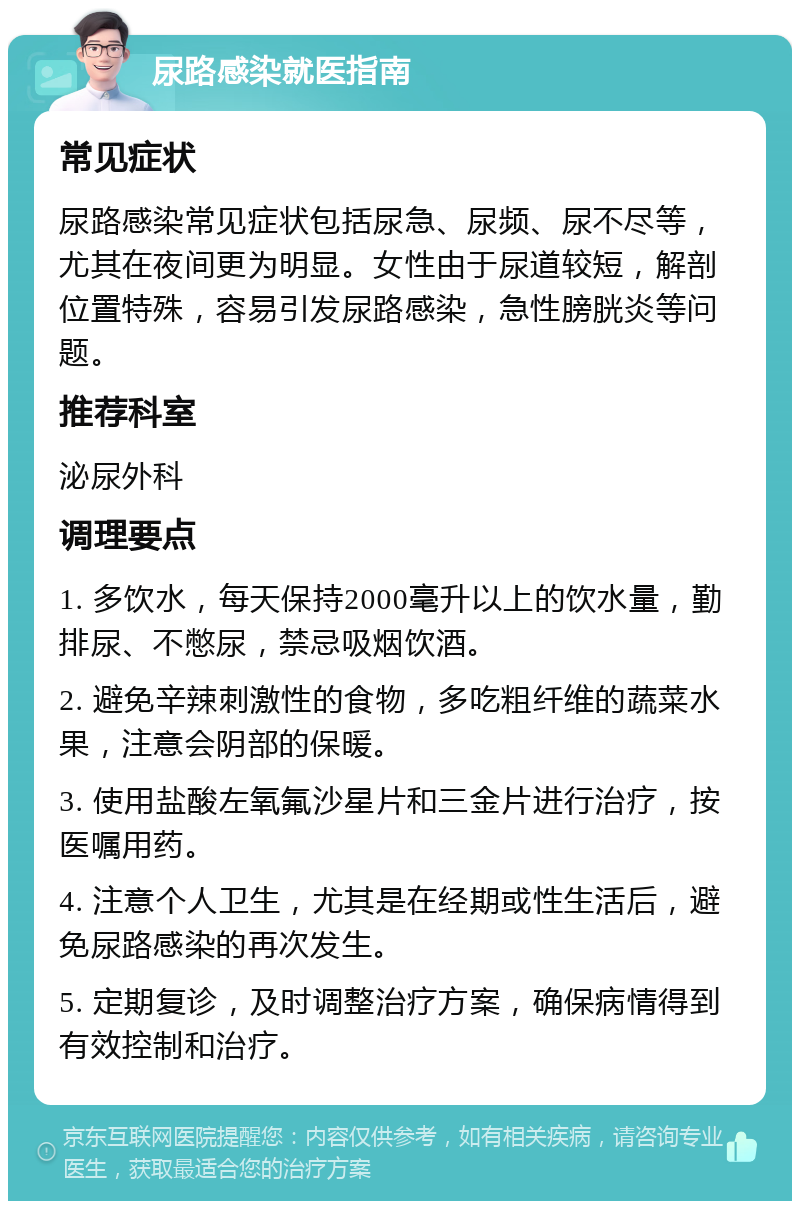 尿路感染就医指南 常见症状 尿路感染常见症状包括尿急、尿频、尿不尽等，尤其在夜间更为明显。女性由于尿道较短，解剖位置特殊，容易引发尿路感染，急性膀胱炎等问题。 推荐科室 泌尿外科 调理要点 1. 多饮水，每天保持2000毫升以上的饮水量，勤排尿、不憋尿，禁忌吸烟饮酒。 2. 避免辛辣刺激性的食物，多吃粗纤维的蔬菜水果，注意会阴部的保暖。 3. 使用盐酸左氧氟沙星片和三金片进行治疗，按医嘱用药。 4. 注意个人卫生，尤其是在经期或性生活后，避免尿路感染的再次发生。 5. 定期复诊，及时调整治疗方案，确保病情得到有效控制和治疗。