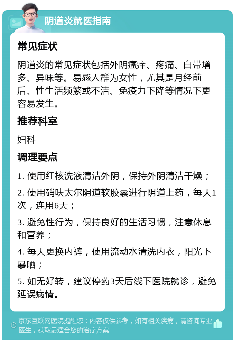 阴道炎就医指南 常见症状 阴道炎的常见症状包括外阴瘙痒、疼痛、白带增多、异味等。易感人群为女性，尤其是月经前后、性生活频繁或不洁、免疫力下降等情况下更容易发生。 推荐科室 妇科 调理要点 1. 使用红核洗液清洁外阴，保持外阴清洁干燥； 2. 使用硝呋太尔阴道软胶囊进行阴道上药，每天1次，连用6天； 3. 避免性行为，保持良好的生活习惯，注意休息和营养； 4. 每天更换内裤，使用流动水清洗内衣，阳光下暴晒； 5. 如无好转，建议停药3天后线下医院就诊，避免延误病情。